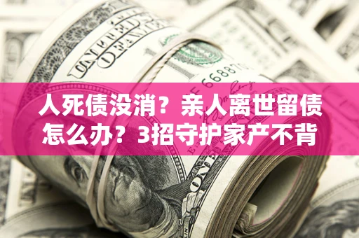 北京人死债没消？亲人离世留债怎么办？3招守护家产不背锅