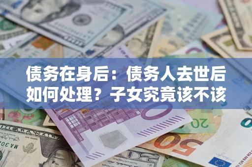 北京债务在身后：债务人去世后如何处理？子女究竟该不该还钱？