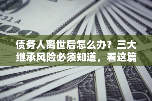 北京债务人离世后怎么办？三大继承风险必须知道，看这篇就够了