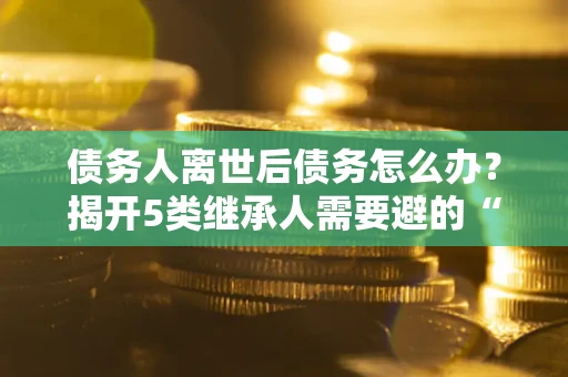 北京债务人离世后债务怎么办？揭开5类继承人需要避的“坑”
