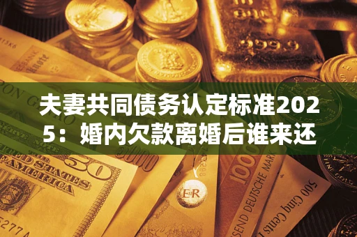 北京夫妻共同债务认定标准2025：婚内欠款离婚后谁来还？